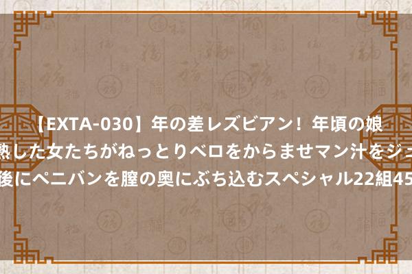 【EXTA-030】年の差レズビアン！年頃の娘たちとお母さんくらいの熟した女たちがねっとりベロをからませマン汁をジュルジュル舐め合った後にペニバンを膣の奥にぶち込むスペシャル22組45名4時間 83年温周详动怒侦查论断，请陈锡联露面作证，陈锡联用8个字婉拒