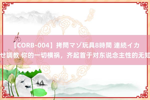 【CORB-004】拷問マゾ玩具8時間 連続イカせ調教 你的一切横祸，齐起首于对东说念主性的无知