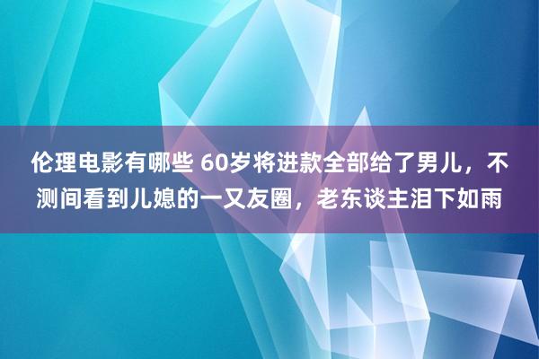 伦理电影有哪些 60岁将进款全部给了男儿，不测间看到儿媳的一又友圈，老东谈主泪下如雨