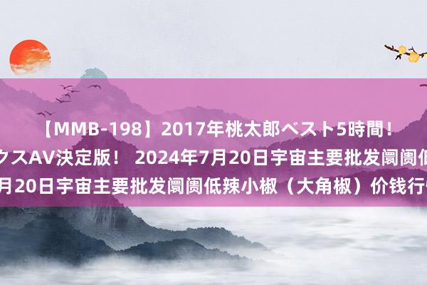 【MMB-198】2017年桃太郎ベスト5時間！これが見納めパラドックスAV決定版！ 2024年7月20日宇宙主要批发阛阓低辣小椒（大角椒）价钱行情