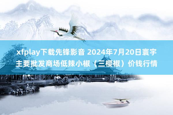 xfplay下载先锋影音 2024年7月20日寰宇主要批发商场低辣小椒（三樱椒）价钱行情