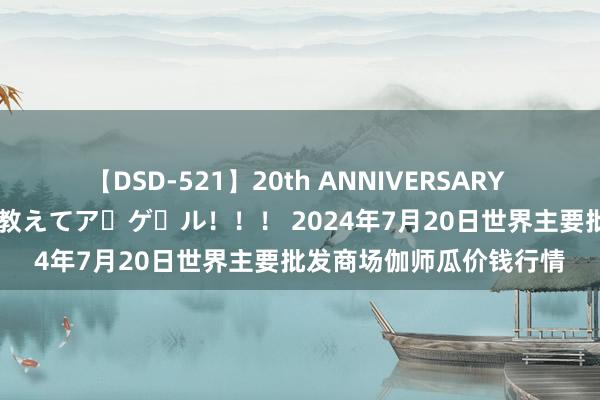 【DSD-521】20th ANNIVERSARY 50人のママがイッパイ教えてア・ゲ・ル！！！ 2024年7月20日世界主要批发商场伽师瓜价钱行情