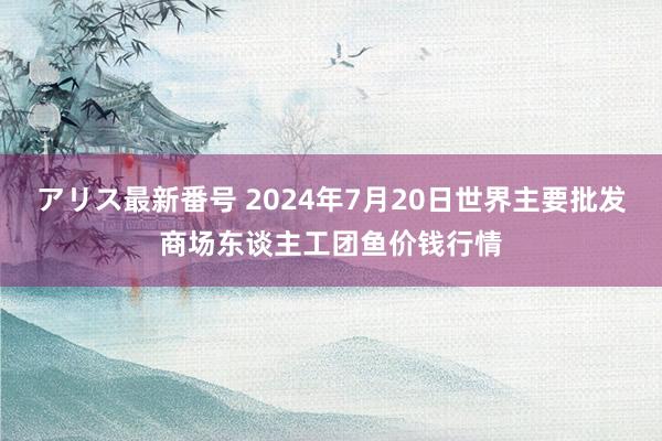 アリス最新番号 2024年7月20日世界主要批发商场东谈主工团鱼价钱行情