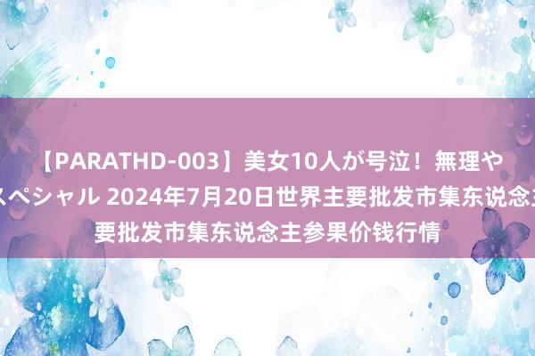 【PARATHD-003】美女10人が号泣！無理やり連続中○しスペシャル 2024年7月20日世界主要批发市集东说念主参果价钱行情