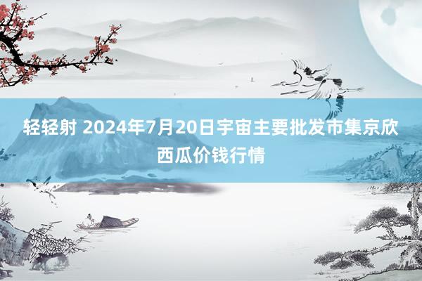 轻轻射 2024年7月20日宇宙主要批发市集京欣西瓜价钱行情