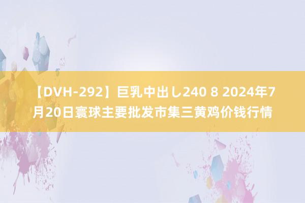 【DVH-292】巨乳中出し240 8 2024年7月20日寰球主要批发市集三黄鸡价钱行情