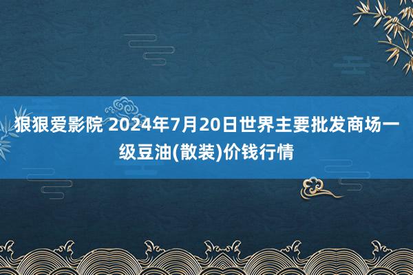 狠狠爱影院 2024年7月20日世界主要批发商场一级豆油(散装)价钱行情