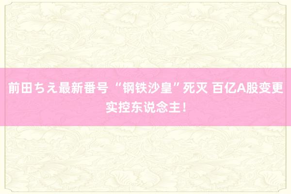 前田ちえ最新番号 “钢铁沙皇”死灭 百亿A股变更实控东说念主！