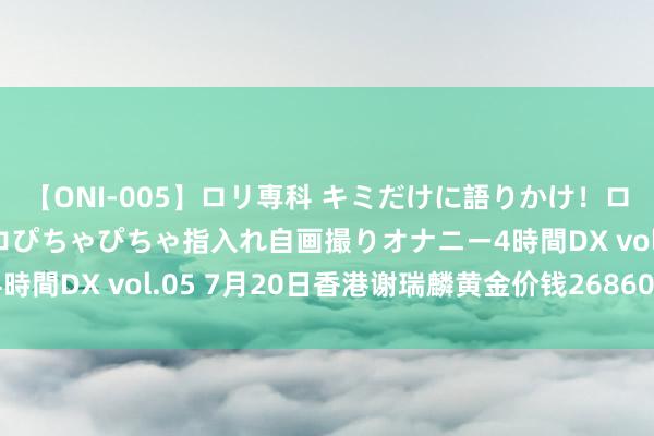 【ONI-005】ロリ専科 キミだけに語りかけ！ロリ校生21人！オマ●コぴちゃぴちゃ指入れ自画撮りオナニー4時間DX vol.05 7月20日香港谢瑞麟黄金价钱26860港币/两