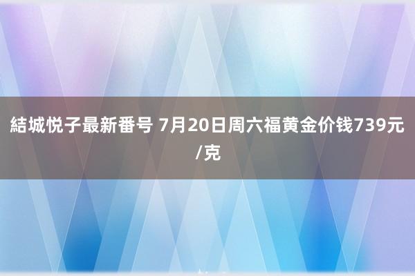 結城悦子最新番号 7月20日周六福黄金价钱739元/克