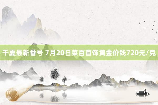 千夏最新番号 7月20日菜百首饰黄金价钱720元/克