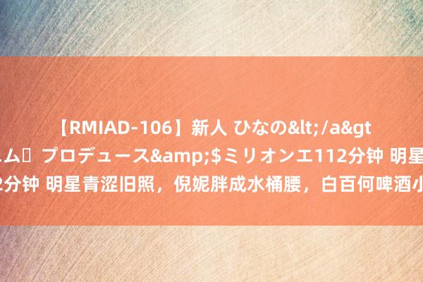 【RMIAD-106】新人 ひなの</a>2008-06-04ケイ・エム・プロデュース&$ミリオンエ112分钟 明星青涩旧照，倪妮胖成水桶腰，白百何啤酒小妹，柳岩瘦成麻杆