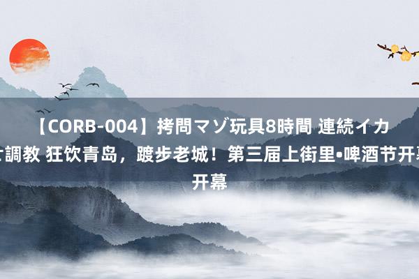 【CORB-004】拷問マゾ玩具8時間 連続イカせ調教 狂饮青岛，踱步老城！第三届上街里•啤酒节开幕