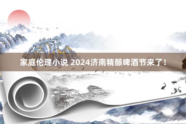 家庭伦理小说 2024济南精酿啤酒节来了！