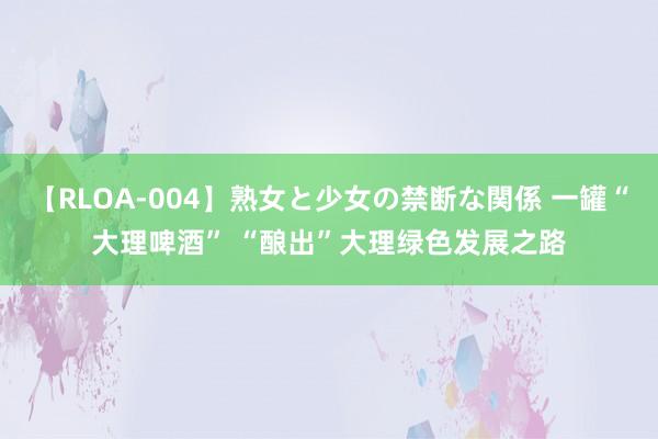 【RLOA-004】熟女と少女の禁断な関係 一罐“大理啤酒” “酿出”大理绿色发展之路