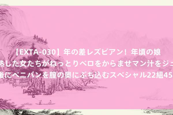 【EXTA-030】年の差レズビアン！年頃の娘たちとお母さんくらいの熟した女たちがねっとりベロをからませマン汁をジュルジュル舐め合った後にペニバンを膣の奥にぶち込むスペシャル22組45名4時間 癌症发现即晚期？教导：这4种癌症，体检就能查出来，需爱好！