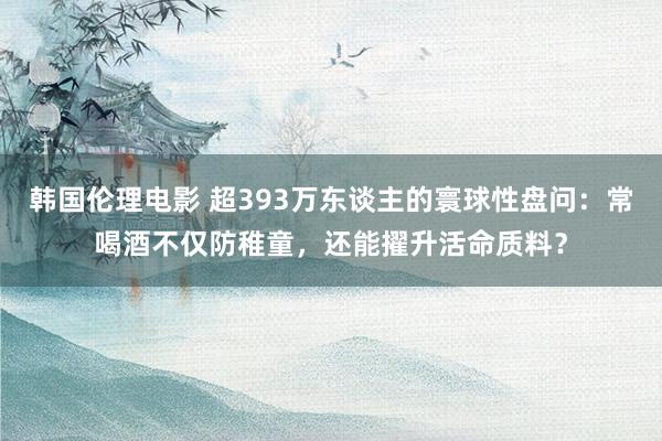 韩国伦理电影 超393万东谈主的寰球性盘问：常喝酒不仅防稚童，还能擢升活命质料？