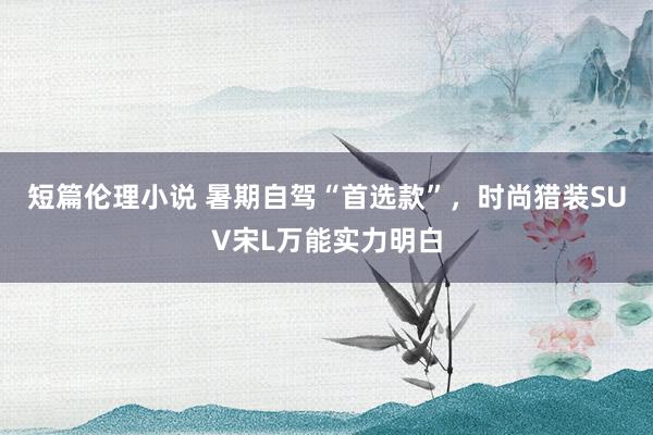 短篇伦理小说 暑期自驾“首选款”，时尚猎装SUV宋L万能实力明白