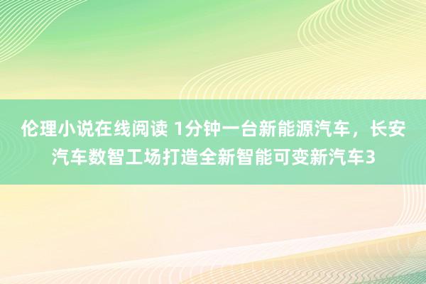 伦理小说在线阅读 1分钟一台新能源汽车，长安汽车数智工场打造全新智能可变新汽车3