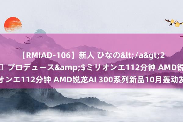 【RMIAD-106】新人 ひなの</a>2008-06-04ケイ・エム・プロデュース&$ミリオンエ112分钟 AMD锐龙AI 300系列新品10月轰动发布