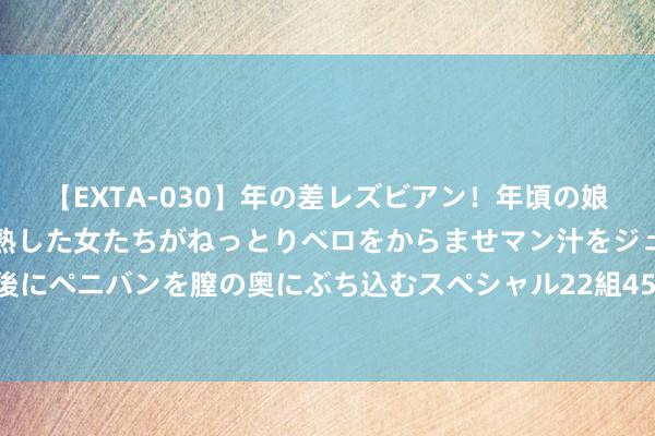 【EXTA-030】年の差レズビアン！年頃の娘たちとお母さんくらいの熟した女たちがねっとりベロをからませマン汁をジュルジュル舐め合った後にペニバンを膣の奥にぶち込むスペシャル22組45名4時間 为什么家中不成装监控？看完涨常识了！