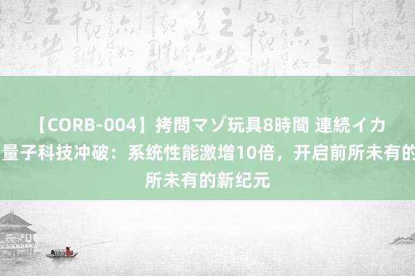 【CORB-004】拷問マゾ玩具8時間 連続イカせ調教 量子科技冲破：系统性能激增10倍，开启前所未有的新纪元