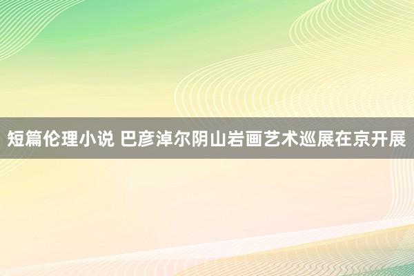 短篇伦理小说 巴彦淖尔阴山岩画艺术巡展在京开展