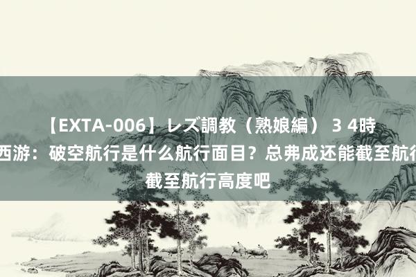 【EXTA-006】レズ調教（熟娘編） 3 4時間 虚幻西游：破空航行是什么航行面目？总弗成还能截至航行高度吧