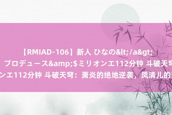 【RMIAD-106】新人 ひなの</a>2008-06-04ケイ・エム・プロデュース&$ミリオンエ112分钟 斗破天穹：萧炎的绝地逆袭，凤清儿的悲催遣散