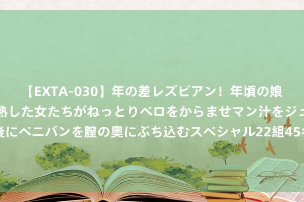 【EXTA-030】年の差レズビアン！年頃の娘たちとお母さんくらいの熟した女たちがねっとりベロをからませマン汁をジュルジュル舐め合った後にペニバンを膣の奥にぶち込むスペシャル22組45名4時間 一册正连载密教设定玄幻演义，维多利亚期间，英伦阴影，超凡争锋