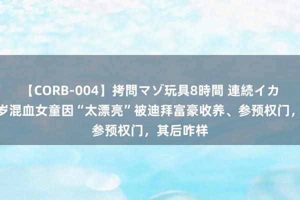 【CORB-004】拷問マゾ玩具8時間 連続イカせ調教 5岁混血女童因“太漂亮”被迪拜富豪收养、参预权门，其后咋样