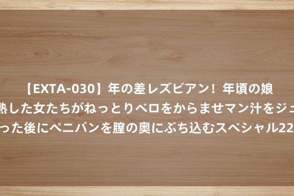 【EXTA-030】年の差レズビアン！年頃の娘たちとお母さんくらいの熟した女たちがねっとりベロをからませマン汁をジュルジュル舐め合った後にペニバンを膣の奥にぶち込むスペシャル22組45名4時間 华伍股份(300095.SZ)：现在公司业务有序开展，出产计算平日