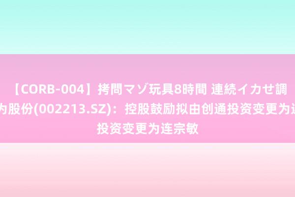 【CORB-004】拷問マゾ玩具8時間 連続イカせ調教 大为股份(002213.SZ)：控股鼓励拟由创通投资变更为连宗敏