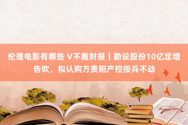 伦理电影有哪些 V不雅财报｜勘设股份10亿定增告吹，拟认购方贵阳产控按兵不动