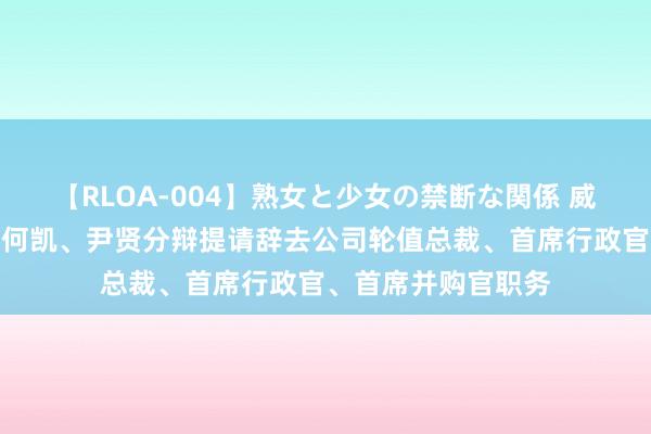 【RLOA-004】熟女と少女の禁断な関係 威领股份：史述华、何凯、尹贤分辩提请辞去公司轮值总裁、首席行政官、首席并购官职务