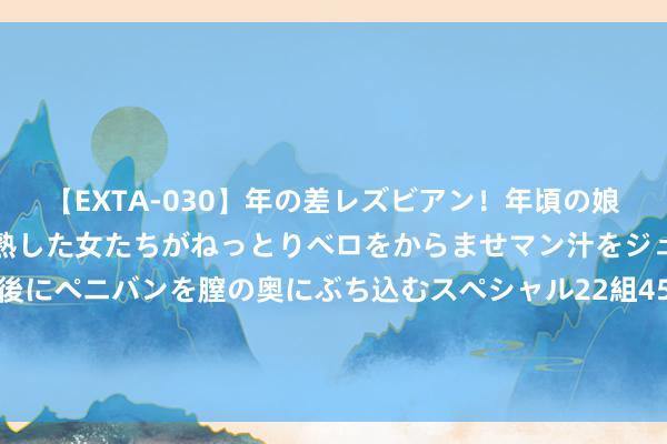 【EXTA-030】年の差レズビアン！年頃の娘たちとお母さんくらいの熟した女たちがねっとりベロをからませマン汁をジュルジュル舐め合った後にペニバンを膣の奥にぶち込むスペシャル22組45名4時間 搭建海铁联运快速路 港城班列助力“轨说念上的京津冀”再提速