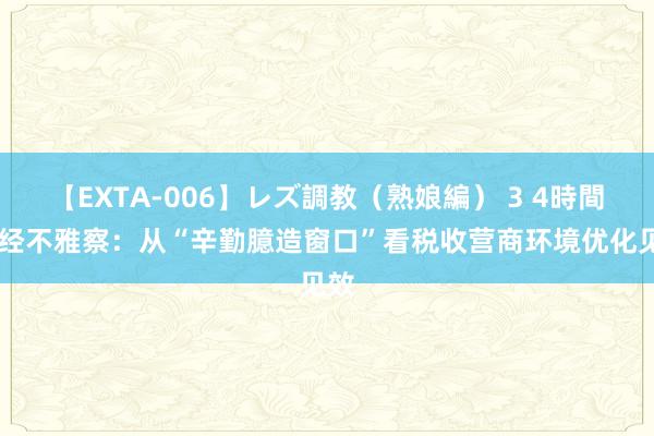 【EXTA-006】レズ調教（熟娘編） 3 4時間 财经不雅察：从“辛勤臆造窗口”看税收营商环境优化见效