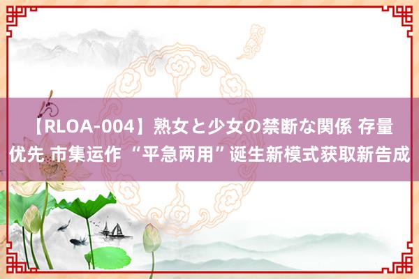 【RLOA-004】熟女と少女の禁断な関係 存量优先 市集运作 “平急两用”诞生新模式获取新告成