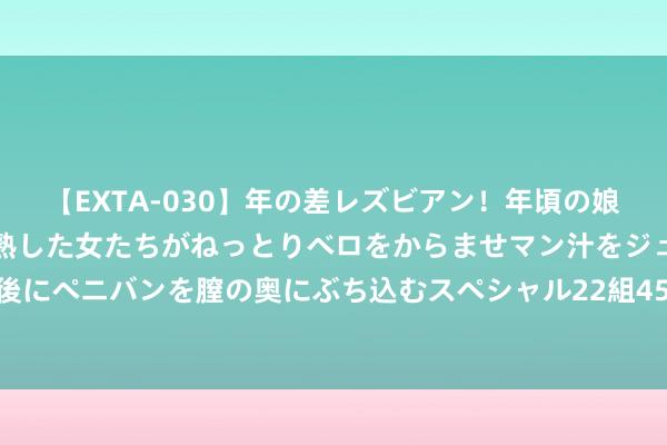 【EXTA-030】年の差レズビアン！年頃の娘たちとお母さんくらいの熟した女たちがねっとりベロをからませマン汁をジュルジュル舐め合った後にペニバンを膣の奥にぶち込むスペシャル22組45名4時間 成本市集股债皆发力 房企融资环境抓续改善