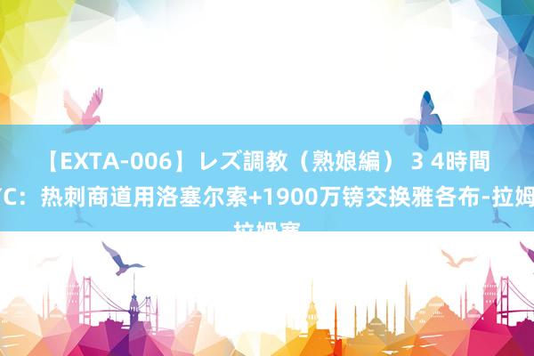 【EXTA-006】レズ調教（熟娘編） 3 4時間 TYC：热刺商道用洛塞尔索+1900万镑交换雅各布-拉姆塞