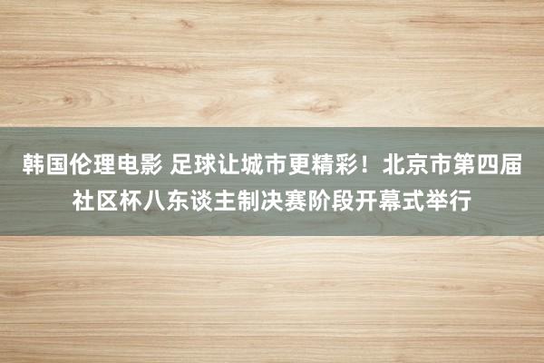 韩国伦理电影 足球让城市更精彩！北京市第四届社区杯八东谈主制决赛阶段开幕式举行