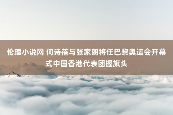 伦理小说网 何诗蓓与张家朗将任巴黎奥运会开幕式中国香港代表团握旗头