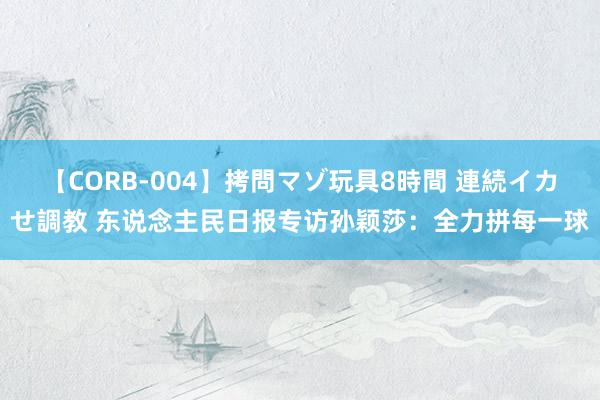 【CORB-004】拷問マゾ玩具8時間 連続イカせ調教 东说念主民日报专访孙颖莎：全力拼每一球