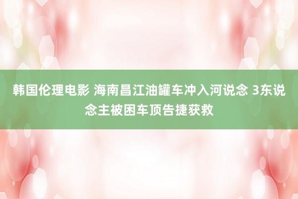 韩国伦理电影 海南昌江油罐车冲入河说念 3东说念主被困车顶告捷获救