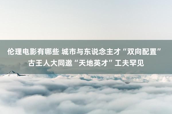 伦理电影有哪些 城市与东说念主才“双向配置” 古王人大同邀“天地英才”工夫罕见