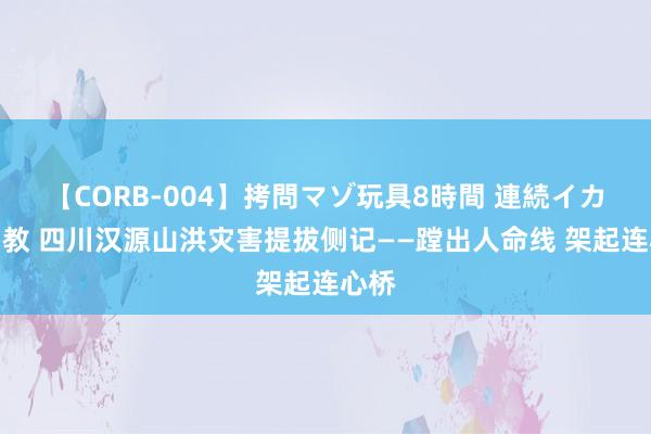 【CORB-004】拷問マゾ玩具8時間 連続イカせ調教 四川汉源山洪灾害提拔侧记——蹚出人命线 架起连心桥