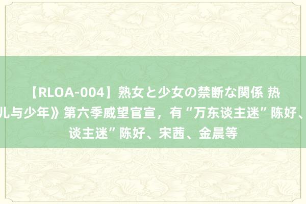 【RLOA-004】熟女と少女の禁断な関係 热搜第一！《花儿与少年》第六季威望官宣，有“万东谈主迷”陈好、宋茜、金晨等