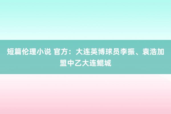 短篇伦理小说 官方：大连英博球员李振、袁浩加盟中乙大连鲲城