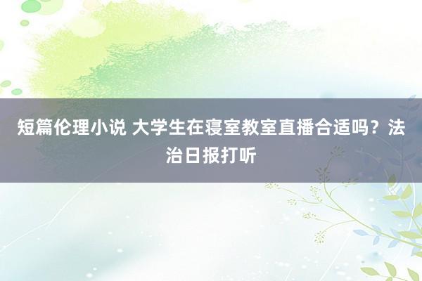 短篇伦理小说 大学生在寝室教室直播合适吗？法治日报打听