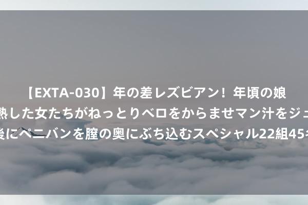 【EXTA-030】年の差レズビアン！年頃の娘たちとお母さんくらいの熟した女たちがねっとりベロをからませマン汁をジュルジュル舐め合った後にペニバンを膣の奥にぶち込むスペシャル22組45名4時間 谎称是玉天子之女可帮改运，女子骗熟东谈主46万余元获刑三年